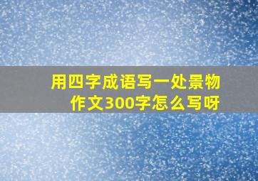 用四字成语写一处景物作文300字怎么写呀