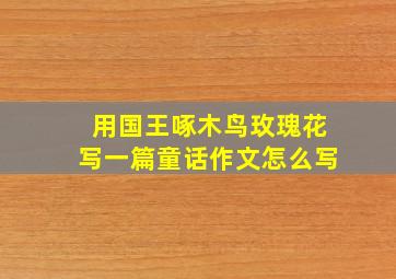 用国王啄木鸟玫瑰花写一篇童话作文怎么写