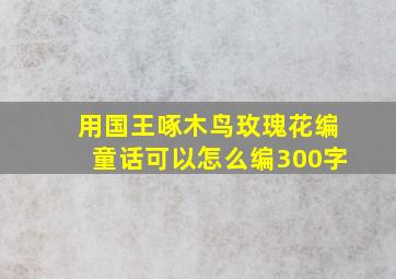 用国王啄木鸟玫瑰花编童话可以怎么编300字