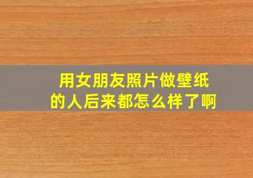 用女朋友照片做壁纸的人后来都怎么样了啊