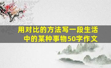 用对比的方法写一段生活中的某种事物50字作文