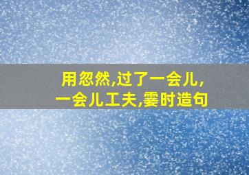 用忽然,过了一会儿,一会儿工夫,霎时造句