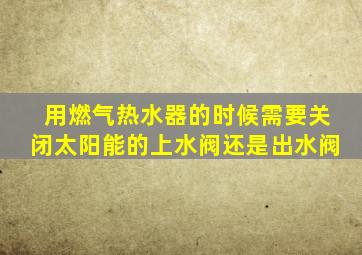 用燃气热水器的时候需要关闭太阳能的上水阀还是出水阀