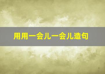 用用一会儿一会儿造句