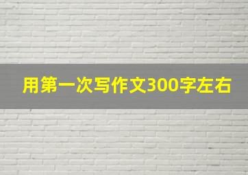 用第一次写作文300字左右