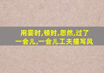 用霎时,顿时,忽然,过了一会儿,一会儿工夫描写风