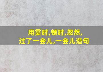 用霎时,顿时,忽然,过了一会儿,一会儿造句