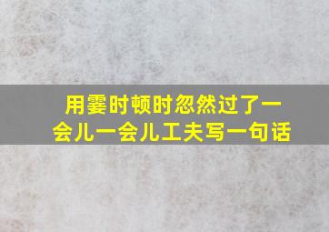 用霎时顿时忽然过了一会儿一会儿工夫写一句话