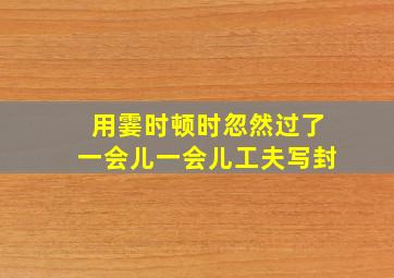 用霎时顿时忽然过了一会儿一会儿工夫写封