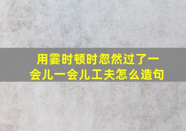 用霎时顿时忽然过了一会儿一会儿工夫怎么造句