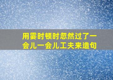 用霎时顿时忽然过了一会儿一会儿工夫来造句