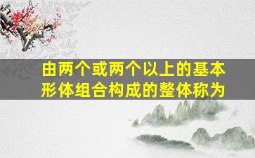 由两个或两个以上的基本形体组合构成的整体称为