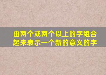 由两个或两个以上的字组合起来表示一个新的意义的字