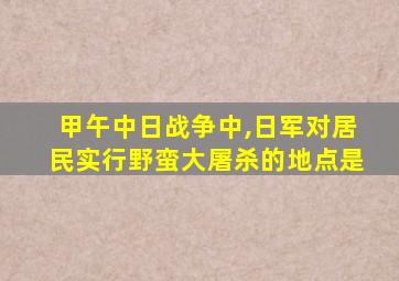 甲午中日战争中,日军对居民实行野蛮大屠杀的地点是