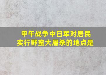 甲午战争中日军对居民实行野蛮大屠杀的地点是