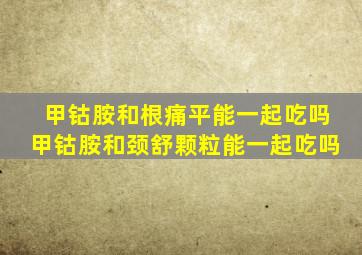 甲钴胺和根痛平能一起吃吗甲钴胺和颈舒颗粒能一起吃吗