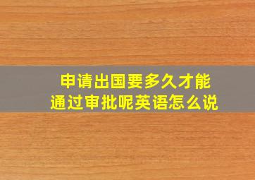 申请出国要多久才能通过审批呢英语怎么说