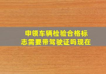 申领车辆检验合格标志需要带驾驶证吗现在