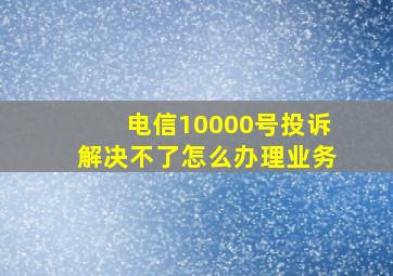 电信10000号投诉解决不了怎么办理业务