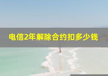 电信2年解除合约扣多少钱