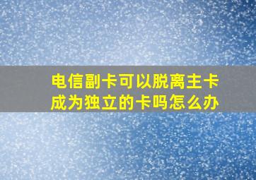 电信副卡可以脱离主卡成为独立的卡吗怎么办