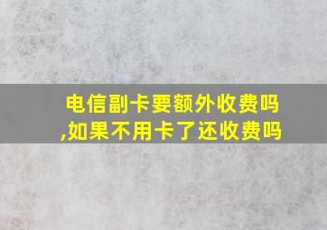 电信副卡要额外收费吗,如果不用卡了还收费吗