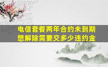 电信套餐两年合约未到期想解除需要交多少违约金