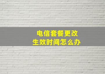 电信套餐更改生效时间怎么办