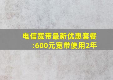 电信宽带最新优惠套餐:600元宽带使用2年