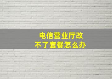 电信营业厅改不了套餐怎么办