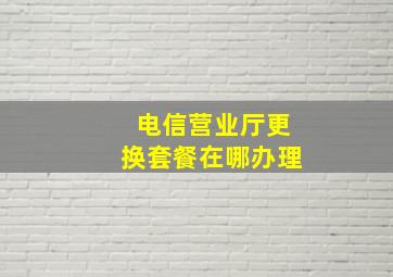 电信营业厅更换套餐在哪办理