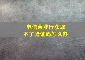 电信营业厅获取不了验证码怎么办