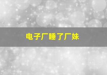 电子厂睡了厂妹