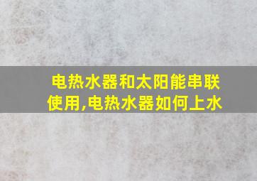 电热水器和太阳能串联使用,电热水器如何上水