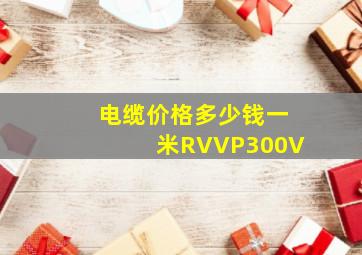 电缆价格多少钱一米RVVP300V