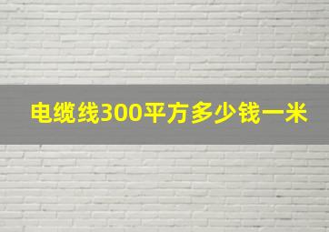 电缆线300平方多少钱一米