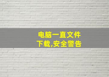 电脑一直文件下载,安全警告