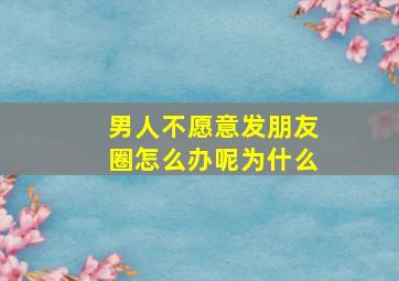 男人不愿意发朋友圈怎么办呢为什么