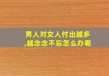 男人对女人付出越多,越念念不忘怎么办呢