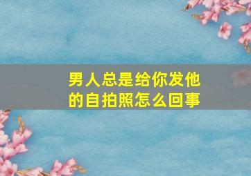 男人总是给你发他的自拍照怎么回事