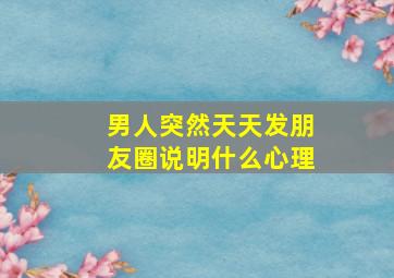 男人突然天天发朋友圈说明什么心理