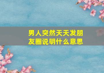 男人突然天天发朋友圈说明什么意思