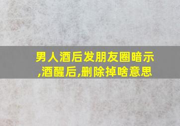 男人酒后发朋友圈暗示,酒醒后,删除掉啥意思