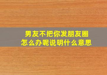 男友不把你发朋友圈怎么办呢说明什么意思