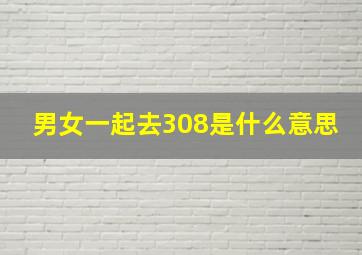 男女一起去308是什么意思