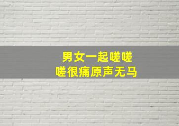 男女一起嗟嗟嗟很痛原声无马