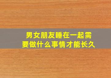 男女朋友睡在一起需要做什么事情才能长久