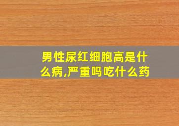 男性尿红细胞高是什么病,严重吗吃什么药