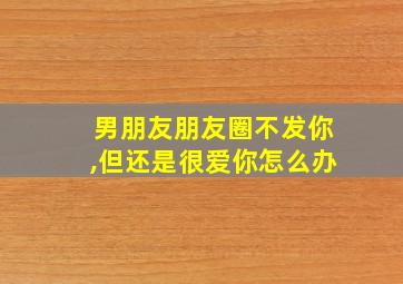 男朋友朋友圈不发你,但还是很爱你怎么办