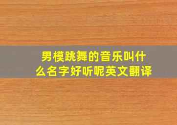 男模跳舞的音乐叫什么名字好听呢英文翻译